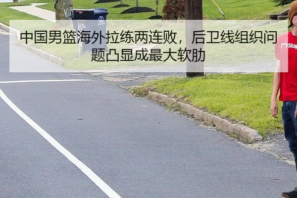 中国男篮海外拉练两连败，后卫线组织问题凸显成最大软肋
