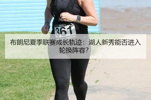 布朗尼夏季联赛成长轨迹：湖人新秀能否进入轮换阵容？