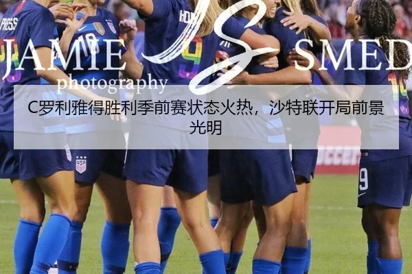 C罗利雅得胜利季前赛状态火热，沙特联开局前景光明